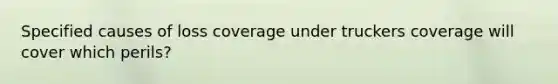 Specified causes of loss coverage under truckers coverage will cover which perils?