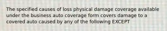 The specified causes of loss physical damage coverage available under the business auto coverage form covers damage to a covered auto caused by any of the following EXCEPT