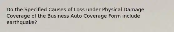 Do the Specified Causes of Loss under Physical Damage Coverage of the Business Auto Coverage Form include earthquake?