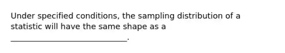 Under specified conditions, the sampling distribution of a statistic will have the same shape as a _____________________________.