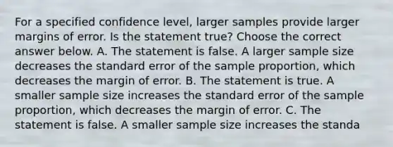 For a specified confidence​ level, larger samples provide larger margins of error. Is the statement​ true? Choose the correct answer below. A. The statement is false. A larger sample size decreases the standard error of the sample​ proportion, which decreases the margin of error. B. The statement is true. A smaller sample size increases the standard error of the sample​ proportion, which decreases the margin of error. C. The statement is false. A smaller sample size increases the standa