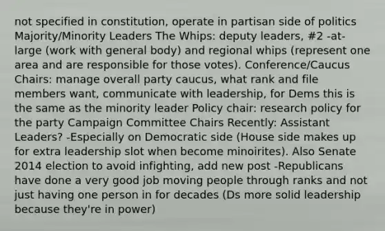 not specified in constitution, operate in partisan side of politics Majority/Minority Leaders The Whips: deputy leaders, #2 -at-large (work with general body) and regional whips (represent one area and are responsible for those votes). Conference/Caucus Chairs: manage overall party caucus, what rank and file members want, communicate with leadership, for Dems this is the same as the minority leader Policy chair: research policy for the party Campaign Committee Chairs Recently: Assistant Leaders? -Especially on Democratic side (House side makes up for extra leadership slot when become minoirites). Also Senate 2014 election to avoid infighting, add new post -Republicans have done a very good job moving people through ranks and not just having one person in for decades (Ds more solid leadership because they're in power)