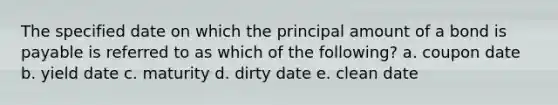 The specified date on which the principal amount of a bond is payable is referred to as which of the following? a. coupon date b. yield date c. maturity d. dirty date e. clean date