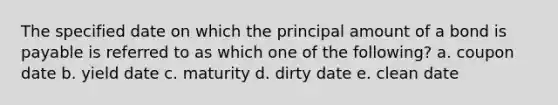 The specified date on which the principal amount of a bond is payable is referred to as which one of the following? a. coupon date b. yield date c. maturity d. dirty date e. clean date