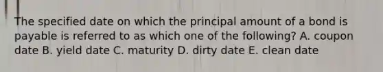 The specified date on which the principal amount of a bond is payable is referred to as which one of the following? A. coupon date B. yield date C. maturity D. dirty date E. clean date