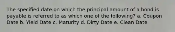 The specified date on which the principal amount of a bond is payable is referred to as which one of the following? a. Coupon Date b. Yield Date c. Maturity d. Dirty Date e. Clean Date