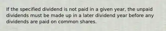 If the specified dividend is not paid in a given year, the unpaid dividends must be made up in a later dividend year before any dividends are paid on common shares.