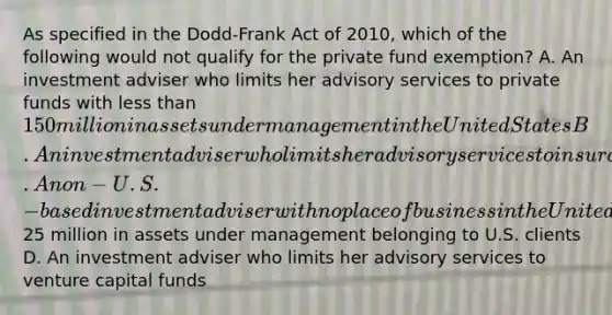 As specified in the Dodd-Frank Act of 2010, which of the following would not qualify for the private fund exemption? A. An investment adviser who limits her advisory services to private funds with less than 150 million in assets under management in the United States B. An investment adviser who limits her advisory services to insurance companies C. A non-U.S.-based investment adviser with no place of business in the United States and less than25 million in assets under management belonging to U.S. clients D. An investment adviser who limits her advisory services to venture capital funds