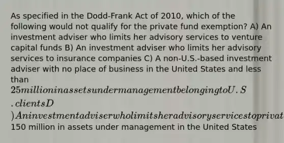 As specified in the Dodd-Frank Act of 2010, which of the following would not qualify for the private fund exemption? A) An investment adviser who limits her advisory services to venture capital funds B) An investment adviser who limits her advisory services to insurance companies C) A non-U.S.-based investment adviser with no place of business in the United States and <a href='https://www.questionai.com/knowledge/k7BtlYpAMX-less-than' class='anchor-knowledge'>less than</a> 25 million in assets under management belonging to U.S. clients D) An investment adviser who limits her advisory services to private funds with less than150 million in assets under management in the United States