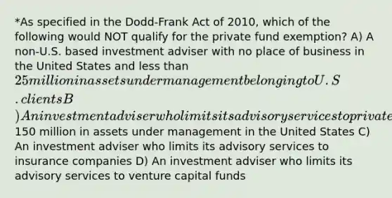 *As specified in the Dodd-Frank Act of 2010, which of the following would NOT qualify for the private fund exemption? A) A non-U.S. based investment adviser with no place of business in the United States and less than 25 million in assets under management belonging to U.S. clients B) An investment adviser who limits its advisory services to private funds with less than150 million in assets under management in the United States C) An investment adviser who limits its advisory services to insurance companies D) An investment adviser who limits its advisory services to venture capital funds