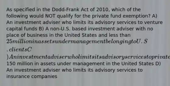 As specified in the Dodd-Frank Act of 2010, which of the following would NOT qualify for the private fund exemption? A) An investment adviser who limits its advisory services to venture capital funds B) A non-U.S. based investment adviser with no place of business in the United States and less than 25 million in assets under management belonging to U.S. clients C) An investment adviser who limits its advisory services to private funds with less than150 million in assets under management in the United States D) An investment adviser who limits its advisory services to insurance companies