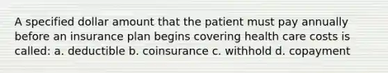 A specified dollar amount that the patient must pay annually before an insurance plan begins covering health care costs is called: a. deductible b. coinsurance c. withhold d. copayment