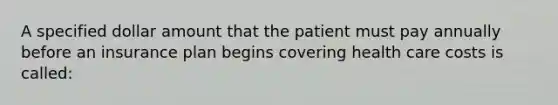 A specified dollar amount that the patient must pay annually before an insurance plan begins covering health care costs is called: