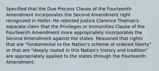 Specified that the Due Process Clause of the Fourteenth Amendment incorporates the Second Amendment right recognized in Heller. He rejected Justice Clarence Thomas's separate claim that the Privileges or Immunities Clause of the Fourteenth Amendment more appropriately incorporates the Second Amendment against the states. Reasoned that rights that are "fundamental to the Nation's scheme of ordered liberty" or that are "deeply rooted in this Nation's history and tradition" are appropriately applied to the states through the Fourteenth Amendment.