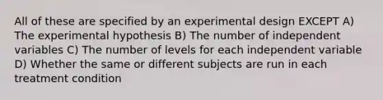 All of these are specified by an experimental design EXCEPT A) The experimental hypothesis B) The number of independent variables C) The number of levels for each independent variable D) Whether the same or different subjects are run in each treatment condition