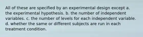 All of these are specified by an experimental design except a. the experimental hypothesis. b. the number of independent variables. c. the number of levels for each independent variable. d. whether the same or different subjects are run in each treatment condition.