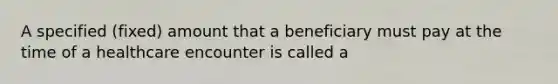 A specified (fixed) amount that a beneficiary must pay at the time of a healthcare encounter is called a