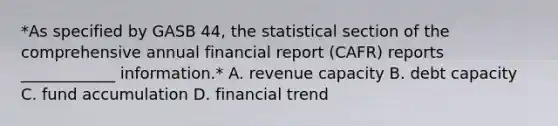 *As specified by GASB 44, the statistical section of the comprehensive annual financial report (CAFR) reports ____________ information.* A. revenue capacity B. debt capacity C. fund accumulation D. financial trend