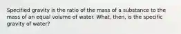 Specified gravity is the ratio of the mass of a substance to the mass of an equal volume of water. What, then, is the specific gravity of water?