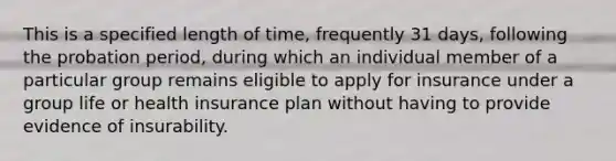 This is a specified length of time, frequently 31 days, following the probation period, during which an individual member of a particular group remains eligible to apply for insurance under a group life or health insurance plan without having to provide evidence of insurability.