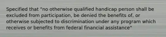 Specified that "no otherwise qualified handicap person shall be excluded from participation, be denied the benefits of, or otherwise subjected to discrimination under any program which receives or benefits from federal financial assistance"