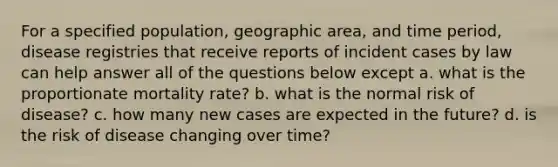 For a specified population, geographic area, and time period, disease registries that receive reports of incident cases by law can help answer all of the questions below except a. what is the proportionate mortality rate? b. what is the normal risk of disease? c. how many new cases are expected in the future? d. is the risk of disease changing over time?