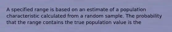 A specified range is based on an estimate of a population characteristic calculated from a random sample. The probability that the range contains the true population value is the