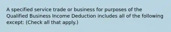 A specified service trade or business for purposes of the Qualified Business Income Deduction includes all of the following except: (Check all that apply.)