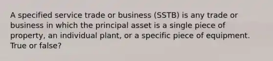 A specified service trade or business (SSTB) is any trade or business in which the principal asset is a single piece of property, an individual plant, or a specific piece of equipment. True or false?