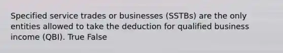 Specified service trades or businesses (SSTBs) are the only entities allowed to take the deduction for qualified business income (QBI). True False