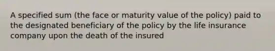 A specified sum (the face or maturity value of the policy) paid to the designated beneficiary of the policy by the life insurance company upon the death of the insured