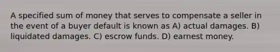 A specified sum of money that serves to compensate a seller in the event of a buyer default is known as A) actual damages. B) liquidated damages. C) escrow funds. D) earnest money.