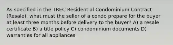 As specified in the TREC Residential Condominium Contract (Resale), what must the seller of a condo prepare for the buyer at least three months before delivery to the buyer? A) a resale certificate B) a title policy C) condominium documents D) warranties for all appliances