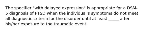 The specifier "with delayed expression" is appropriate for a DSM-5 diagnosis of PTSD when the individual's symptoms do not meet all diagnostic criteria for the disorder until at least _____ after his/her exposure to the traumatic event.