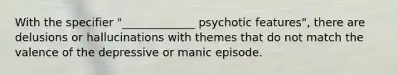 With the specifier "_____________ psychotic features", there are delusions or hallucinations with themes that do not match the valence of the depressive or manic episode.