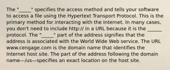 The "_____" specifies the access method and tells your software to access a file using the Hypertext Transport Protocol. This is the primary method for interacting with the Internet. In many cases, you don't need to include http:// in a URL because it is the ______ protocol. The "_____" part of the address signifies that the address is associated with the World Wide Web service. The URL www.cengage.com is the domain name that identifies the Internet host site. The part of the address following the domain name—/us—specifies an exact location on the host site.