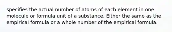 specifies the actual number of atoms of each element in one molecule or formula unit of a substance. Either the same as the empirical formula or a whole number of the empirical formula.