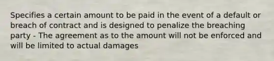 Specifies a certain amount to be paid in the event of a default or breach of contract and is designed to penalize the breaching party - The agreement as to the amount will not be enforced and will be limited to actual damages