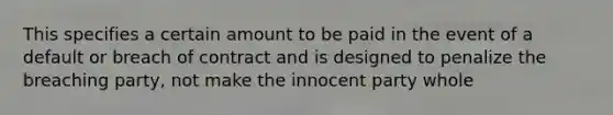 This specifies a certain amount to be paid in the event of a default or breach of contract and is designed to penalize the breaching party, not make the innocent party whole