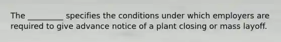 The _________ specifies the conditions under which employers are required to give advance notice of a plant closing or mass layoff.