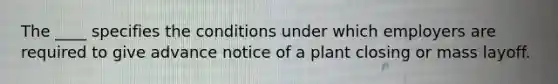 The ____ specifies the conditions under which employers are required to give advance notice of a plant closing or mass layoff.