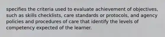 specifies the criteria used to evaluate achievement of objectives, such as skills checklists, care standards or protocols, and agency policies and procedures of care that identify the levels of competency expected of the learner.