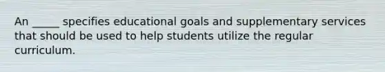 An _____ specifies educational goals and supplementary services that should be used to help students utilize the regular curriculum.