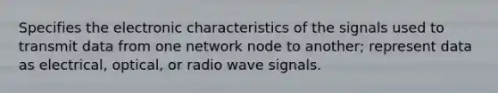 Specifies the electronic characteristics of the signals used to transmit data from one network node to another; represent data as electrical, optical, or radio wave signals.