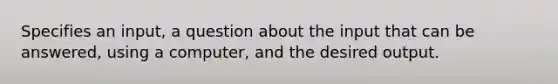 Specifies an input, a question about the input that can be answered, using a computer, and the desired output.