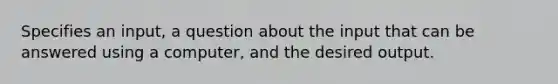 Specifies an input, a question about the input that can be answered using a computer, and the desired output.