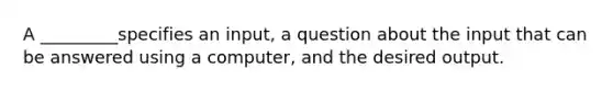 A _________specifies an input, a question about the input that can be answered using a computer, and the desired output.