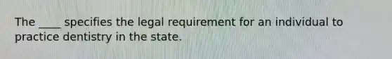 The ____ specifies the legal requirement for an individual to practice dentistry in the state.