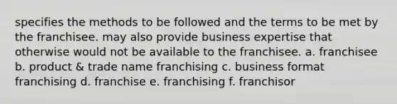 specifies the methods to be followed and the terms to be met by the franchisee. may also provide business expertise that otherwise would not be available to the franchisee. a. franchisee b. product & trade name franchising c. business format franchising d. franchise e. franchising f. franchisor