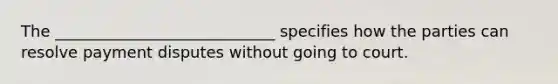 The ____________________________ specifies how the parties can resolve payment disputes without going to court.